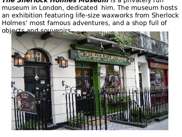 The Sherlock Holmes Museum   is a privately run museum in London, dedicated him. The museum hosts an exhibition featuring life-size waxworks from Sherlock Holmes’ most famous adventures, and a shop full of objects and souvenirs. 