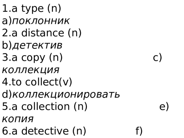 Words to guess   1.a type (n)    a) поклонник  2.a distance (n)   b) детектив  3.a copy (n)   c) коллекция  4.to collect(v) d) коллекционировать  5.a collection (n) e) копия  6.a detective (n)   f) расстояние  7.a fan (n)     g) тип 