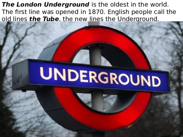 The London Underground is the oldest in the world. The first line was opened in 1870. English people call the old lines the Tube , the new lines the Underground. 