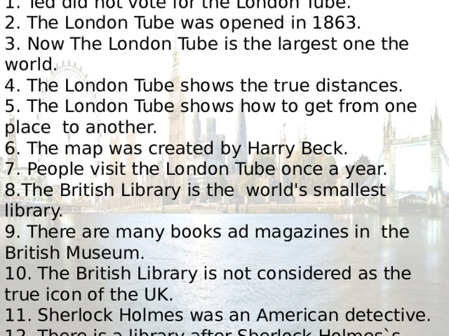      Agree or disagree  1. Ted did not vote for the London Tube.  2. The London Tube was opened in 1863.  3. Now The London Tube is the largest one the world.  4. The London Tube shows the true distances.  5. The London Tube shows how to get from one place to another.  6. The map was created by Harry Beck.  7. People visit the London Tube once a year.  8.The British Library is the world's smallest library.  9. There are many books ad magazines in the British Museum .  10. The British Library is not considered as the true icon of the UK.  11. Sherlock Holmes was an American detective.  12. There is a library after Sherlock Holmes`s name.     
