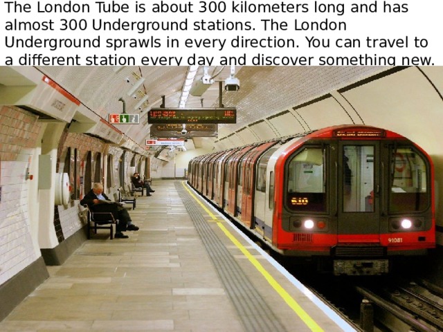 The London Tube is about 300 kilometers long and has almost 300 Underground stations. The London Underground sprawls in every direction. You can travel to a different station every day and discover something new. 