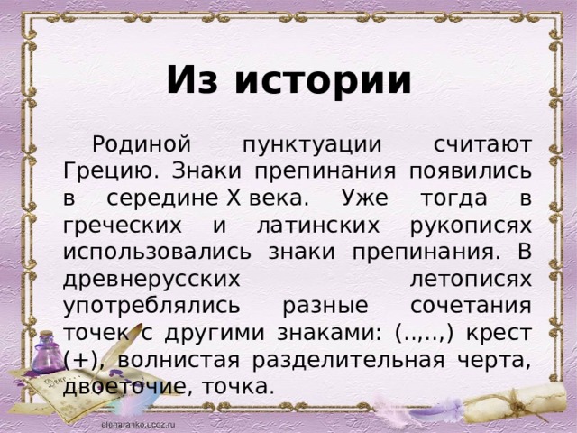 Из истории  Родиной пунктуации считают Грецию. Знаки препинания появились в середине X века. Уже тогда в греческих и латинских рукописях использовались знаки препинания. В древнерусских летописях употреблялись разные сочетания точек с другими знаками: (..,..,) крест (+), волнистая разделительная черта, двоеточие, точка.   