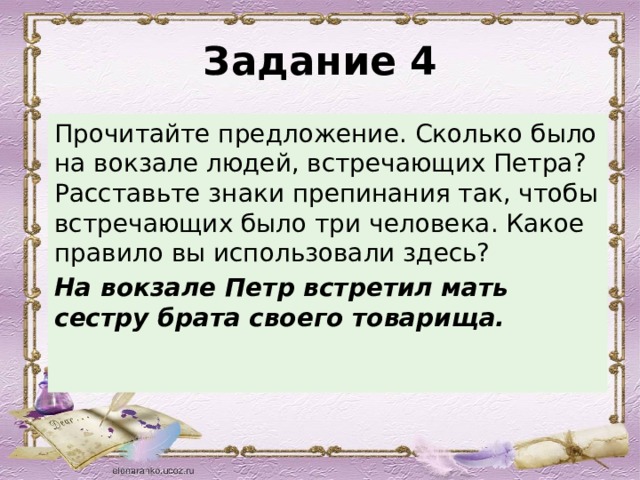 Задание 4 Прочитайте предложение. Сколько было на вокзале людей, встречающих Петра? Расставьте знаки препинания так, чтобы встречающих было три человека. Какое правило вы использовали здесь? На вокзале Петр встретил мать сестру брата своего товарища. 