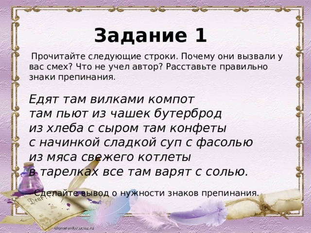 Задание 1  Прочитайте следующие строки. Почему они вызвали у вас смех? Что не учел автор? Расставьте правильно знаки препинания.   Едят там вилками компот там пьют из чашек бутерброд из хлеба с сыром там конфеты с начинкой сладкой суп с фасолью из мяса свежего котлеты в тарелках все там варят с солью.   - Сделайте вывод о нужности знаков препинания.  