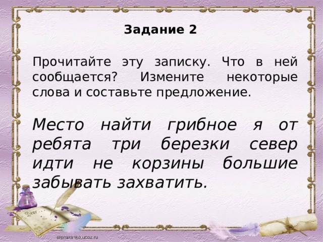 Задание 2   Прочитайте эту записку. Что в ней сообщается? Измените некоторые слова и составьте предложение.   Место найти грибное я от ребята три березки север идти не корзины большие забывать захватить. 