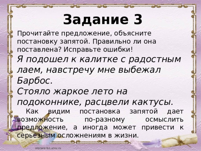  Задание 3 Прочитайте предложение, объясните постановку запятой. Правильно ли она поставлена? Исправьте ошибки! Я подошел к калитке с радостным лаем, навстречу мне выбежал Барбос. Стояло жаркое лето на подоконнике, расцвели кактусы.  Как видим постановка запятой дает возможность по-разному осмыслить предложение, а иногда может привести к серьезным осложнениям в жизни. 