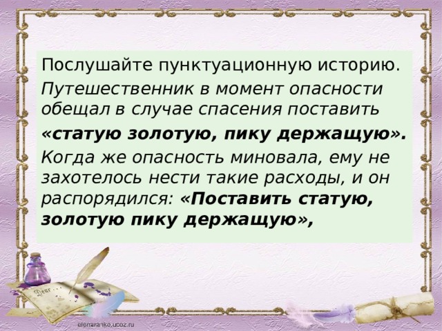 Послушайте пунктуационную историю. Путешественник в момент опасности обещал в случае спасения поставить «статую золотую, пику держащую». Когда же опасность миновала, ему не захотелось нести такие расходы, и он распорядился: «Поставить статую, золотую пику держащую», 