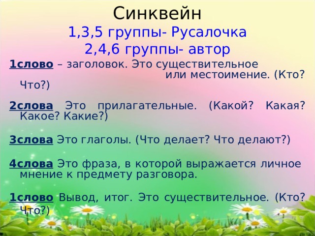 Синквейн  1,3,5 группы- Русалочка  2,4,6 группы- автор 1слово  – заголовок. Это существительное или местоимение. (Кто? Что?) 2слова  Это прилагательные. (Какой? Какая? Какое? Какие?) 3слова  Это глаголы. (Что делает? Что делают?) 4слова  Это фраза, в которой выражается личное мнение к предмету разговора. 1слово  Вывод, итог. Это существительное. (Кто? Что?) 