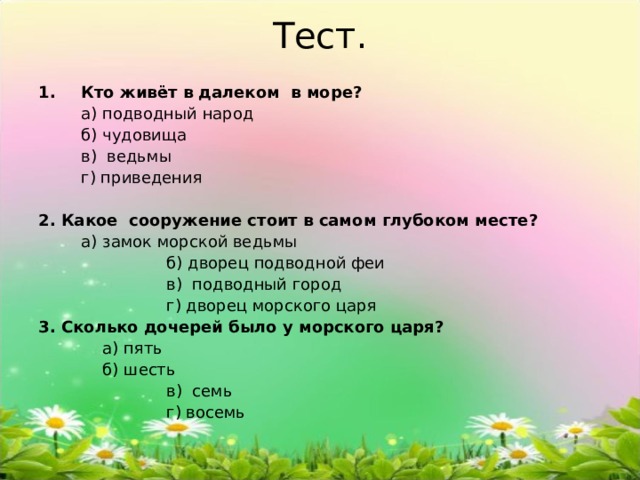 Тест. Кто живёт в далеком в море?   а) подводный народ  б) чудовища  в) ведьмы  г) приведения 2. Какое сооружение стоит в самом глубоком месте?   а) замок морской ведьмы   б) дворец подводной феи   в) подводный город   г) дворец морского царя 3. Сколько дочерей было у морского царя?    а) пять   б) шесть   в) семь   г) восемь 