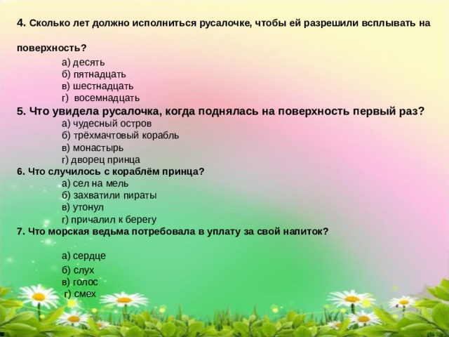 4. Сколько лет должно исполниться русалочке, чтобы ей разрешили всплывать на поверхность?    а) десять   б) пятнадцать   в) шестнадцать   г) восемнадцать 5. Что увидела русалочка, когда поднялась на поверхность первый раз?    а) чудесный остров   б) трёхмачтовый корабль   в) монастырь   г) дворец принца 6. Что случилось с кораблём принца?    а) сел на мель   б) захватили пираты   в) утонул   г) причалил к берегу 7. Что морская ведьма потребовала в уплату за свой напиток?   а) сердце   б) слух   в) голос    г) смех 