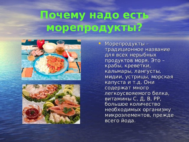 Почему надо есть морепродукты? Морепродукты – традиционное название для всех нерыбных продуктов моря. Это – крабы, креветки, кальмары, лангусты, мидии, устрицы, морская капуста и т.д. Они содержат много легкоусвояемого белка, витамины С, Д, В, РР, большое количество необходимых организму микроэлементов, прежде всего йода. 