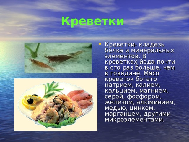 Креветки Креветки- кладезь белка и минеральных элементов. В креветках йода почти в сто раз больше, чем в говядине. Мясо креветок богато натрием, калием, кальцием, магнием, серой, фосфором, железом, алюминием, медью, цинком, марганцем, другими микроэлементами. 
