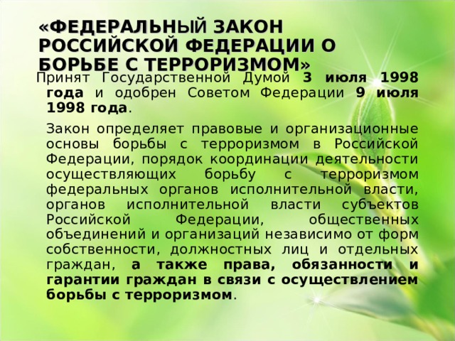 «ФЕДЕРАЛЬН ЫЙ ЗАКОН РОССИЙСКОЙ ФЕДЕРАЦИИ О БОРЬБЕ С ТЕРРОРИЗМОМ» Принят Государственной Думой 3 июля 1998 года и одобрен Советом Федерации 9 июля 1998 года .       Закон определяет правовые и организационные основы борьбы с терроризмом в Российской Федерации, порядок координации деятельности осуществляющих борьбу с терроризмом федеральных органов исполнительной власти, органов исполнительной власти субъектов Российской Федерации, общественных объединений и организаций независимо от форм собственности, должностных лиц и отдельных граждан, а также права, обязанности и гарантии граждан в связи с осуществлением борьбы с терроризмом . 