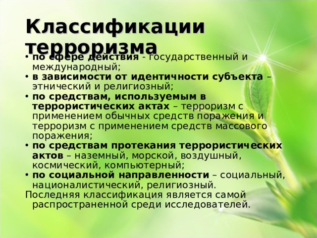 Классификации терроризма по сфере действия - государственный и международный; в зависимости от идентичности субъекта – этнический и религиозный; по средствам, используемым в террористических актах – терроризм с применением обычных средств поражения и терроризм с применением средств массового поражения; по средствам протекания террористических актов – наземный, морской, воздушный, космический, компьютерный; по социальной направленности – социальный, националистический, религиозный. Последняя классификация является самой распространенной среди исследователей. 