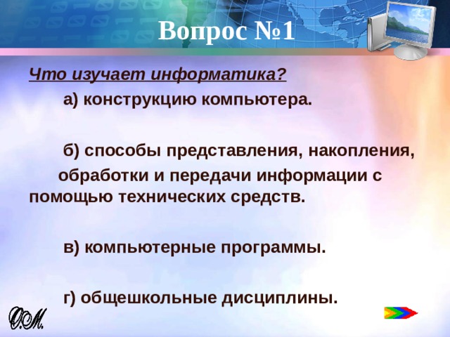 Вопрос №1 Что изучает информатика?  а) конструкцию компьютера.   б) способы представления, накопления,  обработки и передачи информации с помощью технических средств.   в) компьютерные программы.   г) общешкольные дисциплины.  