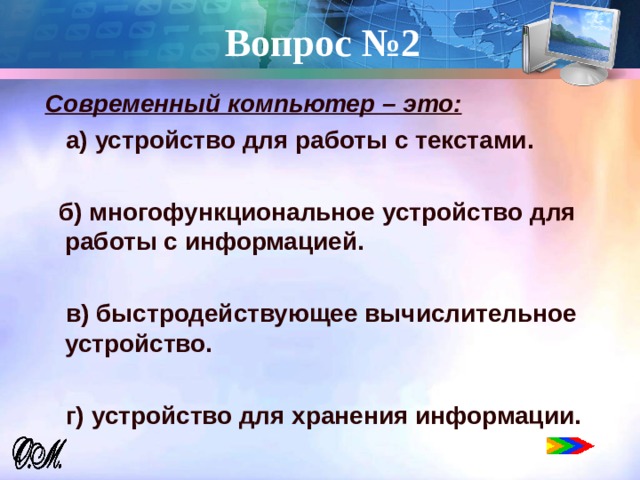 Вопрос №2 Современный компьютер – это:  а) устройство для работы с текстами.   б) многофункциональное устройство для работы с информацией.   в) быстродействующее вычислительное устройство.   г) устройство для хранения информации.   