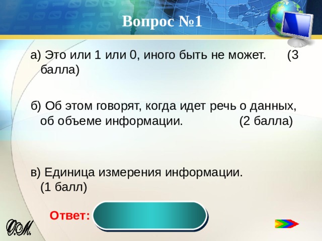 Вопрос №1 а) Это или 1 или 0, иного быть не может. (3 балла) б) Об этом говорят, когда идет речь о данных, об объеме информации. (2 балла) в) Единица измерения информации. (1 балл) Бит  Ответ:  