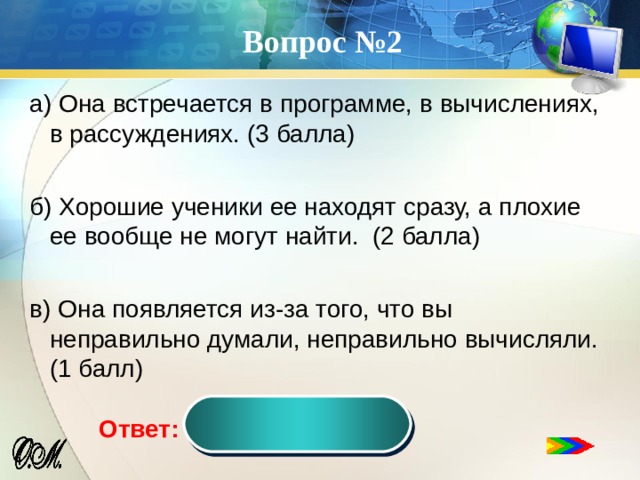 Вопрос №2 а) Она встречается в программе, в вычислениях, в рассуждениях. (3 балла) б) Хорошие ученики ее находят сразу, а плохие ее вообще не могут найти. (2 балла) в) Она появляется из-за того, что вы неправильно думали, неправильно вычисляли. (1 балл) ошибка Ответ:  
