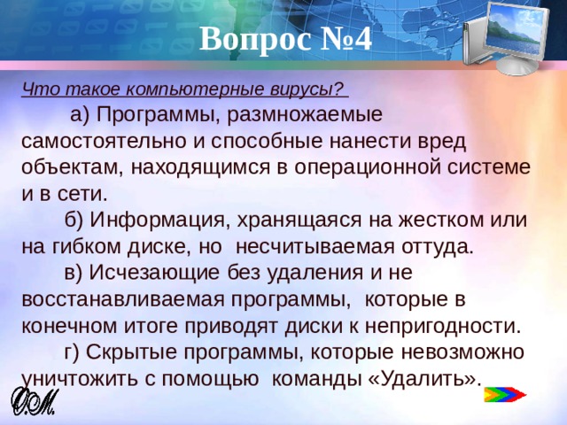 Вопрос №4 Что такое компьютерные вирусы?  а) Программы, размножаемые самостоятельно и способные нанести вред объектам, находящимся в операционной системе и в сети.  б) Информация, хранящаяся на жестком или на гибком диске, но несчитываемая оттуда.  в) Исчезающие без удаления и не восстанавливаемая программы, которые в конечном итоге приводят диски к непригодности.  г) Скрытые программы, которые невозможно уничтожить с помощью команды «Удалить».   