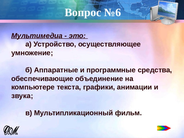 Вопрос №6   Мультимедиа - это:  a) Устройство, осуществляющее умножение;   б) Аппаратные и программные средства, обеспечивающие объединение на компьютере текста, графики, анимации и звука;   в) Мультипликационный фильм. 