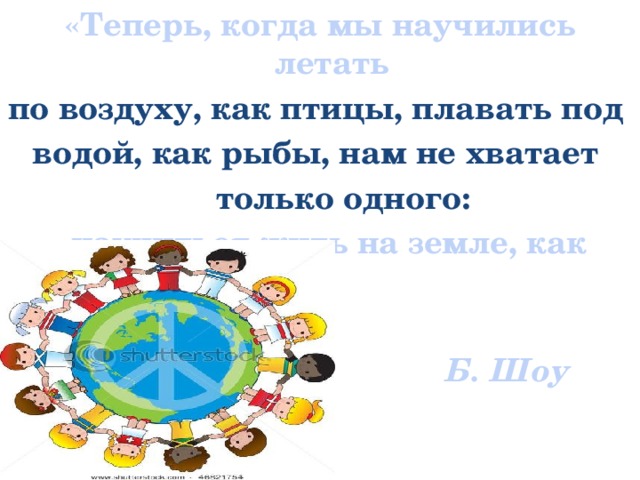 «Теперь, когда мы научились летать по воздуху, как птицы, плавать под водой, как рыбы, нам не хватает  только одного:  научиться жить на земле, как люди».   Б. Шоу   