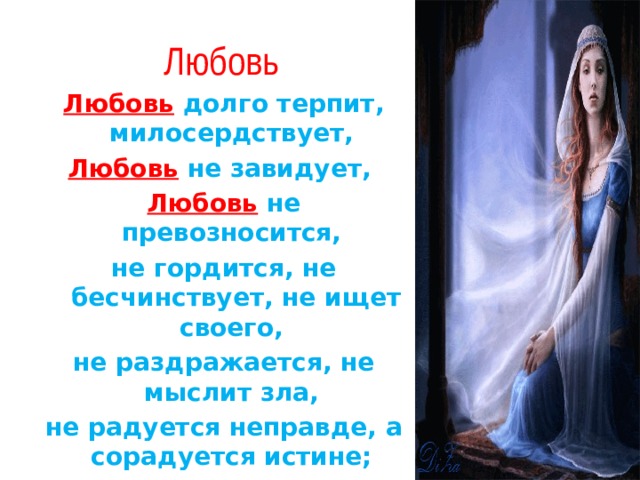  Любовь Любовь  долго терпит, милосердствует, Любовь  не завидует, Любовь  не превозносится, не гордится, не бесчинствует, не ищет своего, не раздражается, не мыслит зла, не радуется неправде, а сорадуется истине; всё покрывает, всему верит, на всё надеется, всё переносит 