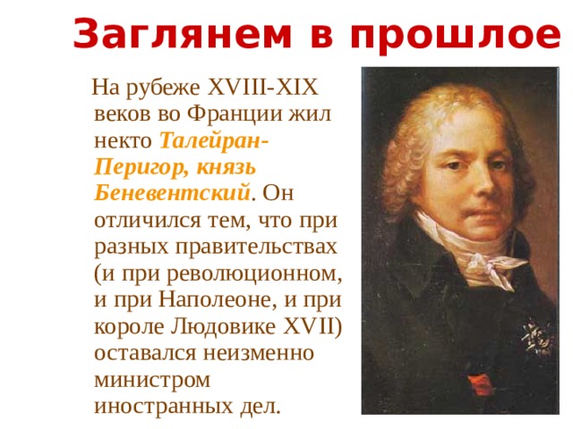 Заглянем в прошлое  На рубеже XVIII-XIX веков во Франции жил некто Талейран-Перигор, князь Беневентский . Он отличился тем, что при разных правительствах (и при революционном, и при Наполеоне, и при короле Людовике XVII) оставался неизменно министром иностранных дел. 