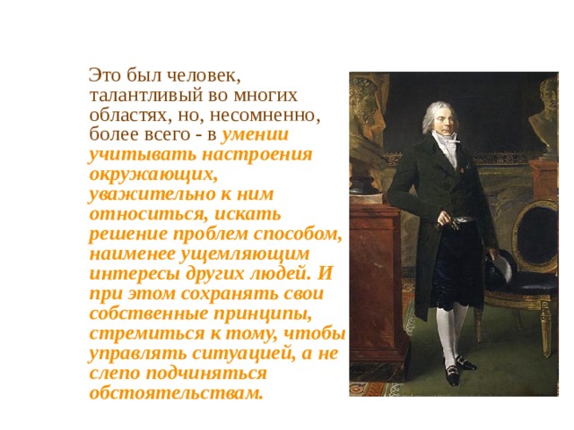  Это был человек, талантливый во многих областях, но, несомненно, более всего - в умении учитывать настроения окружающих, уважительно к ним относиться, искать решение проблем способом, наименее ущемляющим интересы других людей. И при этом сохранять свои собственные принципы, стремиться к тому, чтобы управлять ситуацией, а не слепо подчиняться обстоятельствам. 