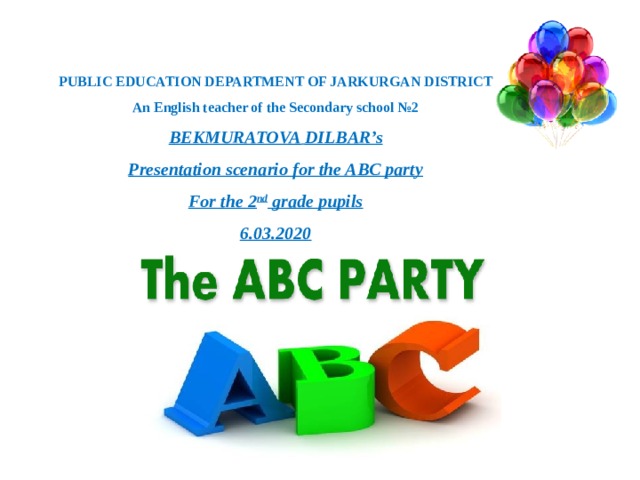 PUBLIC EDUCATION DEPARTMENT OF JARKURGAN DISTRICT An English teacher of the Secondary school №2 BEKMURATOVA  DILBAR’s Presentation scenario for the ABC party For the 2 nd grade pupils 6.03.2020    