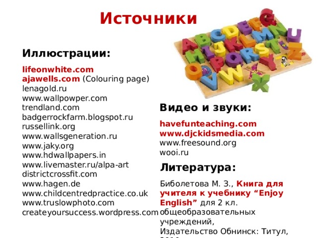Источники      Иллюстрации:  lifeonwhite.com ajawells.com (Colouring page) lenagold.ru www.wallpowper.com trendland.com badgerrockfarm.blogspot.ru russellink.org www.wallsgeneration.ru www.jaky.org www.hdwallpapers.in www.livemaster.ru/alpa-art districtcrossfit.com www.hagen.de www.childcentredpractice.co.uk www.truslowphoto.com createyoursuccess.wordpress.com  Видео и звуки:  havefunteaching.com www.djckidsmedia.com www.freesound.org wooi.ru Литература:  Биболетова М. З., Книга для учителя к учебнику “Enjoy English”  для 2 кл. общеобразовательных учреждений, Издательство Обнинск: Титул, 2010 