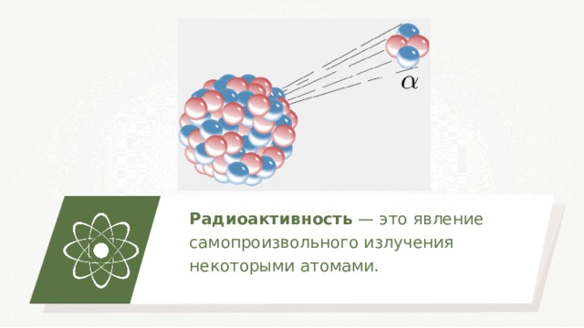 Радиоактивность — это явление самопроизвольного излучения некоторыми атомами. 