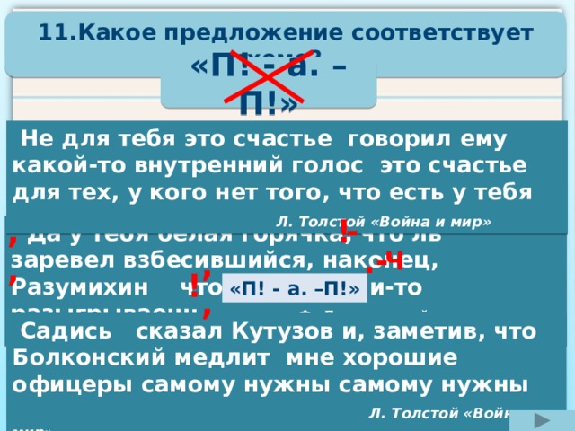 11.Какое предложение соответствует схеме?  «П! - а. –П!»  Не для тебя это счастье говорил ему какой-то внутренний голос это счастье для тех, у кого нет того, что есть у тебя  Л. Толстой «Война и мир» - ,, !   Да у тебя белая горячка, что ль заревел взбесившийся, наконец, Разумихин что ты комедии-то разыгрываешь Ф. Достоевский «Преступление и наказание» - . ,, Ч ! «П! - а. –П!»  Садись сказал Кутузов и, заметив, что Болконский медлит мне хорошие офицеры самому нужны самому нужны Л. Толстой «Война и мир» 