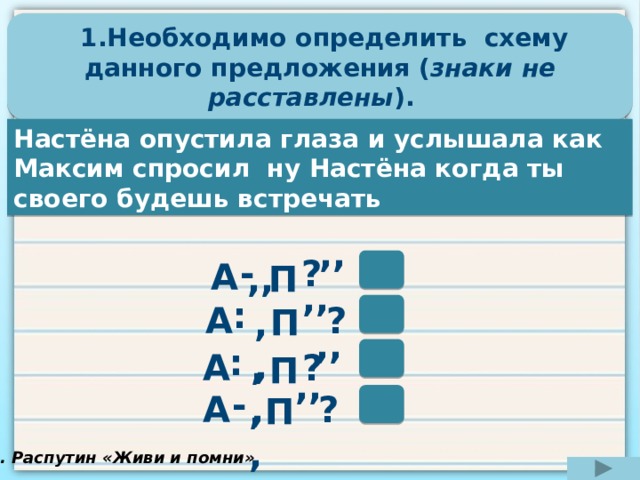  1.Необходимо определить схему данного предложения ( знаки не расставлены ). Настёна опустила глаза и услышала как Максим спросил ну Настёна когда ты своего будешь встречать ,, - ? А П ,, ,, : ? А П ,, ,, : ,, А ? П ,, - ? А П ,, В. Распутин «Живи и помни» 