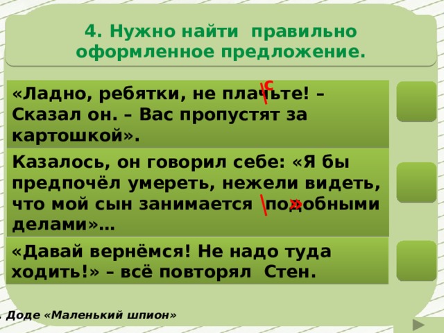 4. Нужно найти правильно оформленное предложение. с «Ладно, ребятки, не плачьте! – Сказал он. – Вас пропустят за картошкой». Казалось, он говорил себе: «Я бы предпочёл умереть, нежели видеть, что мой сын занимается подобными делами»… » «Давай вернёмся! Не надо туда ходить!» – всё повторял Стен. А. Доде «Маленький шпион» 