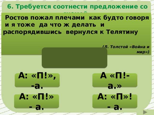  6. Требуется соотнести предложение со схемой.  Ростов пожал плечами как будто говоря и я тоже да что ж делать и распорядившись вернулся к Телятину  (Л. Толстой «Война и мир») А «П!- а.» А: «П!», -а. Нужно подумать! Нужно подумать! А: «П»! - а. А: «П!» - а. Нужно подумать! 