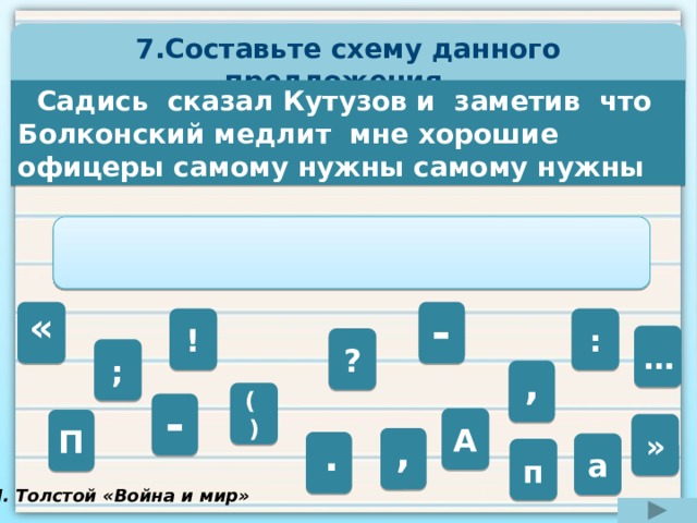 7.Составьте схему данного предложения.   Садись сказал Кутузов и заметив что Болконский медлит мне хорошие офицеры самому нужны самому нужны    - «   ! : … ? ; ,  ( ) -  А П » ,  .  а п Л. Толстой «Война и мир» 