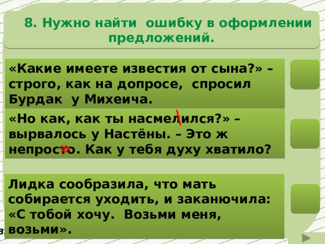  8. Нужно найти ошибку в оформлении предложений. «Какие имеете известия от сына?» – строго, как на допросе, спросил Бурдак у Михеича. «Но как, как ты насмелился?» – вырвалось у Настёны. – Это ж непросто. Как у тебя духу хватило? » Лидка сообразила, что мать собирается уходить, и заканючила: «С тобой хочу. Возьми меня, возьми». В. Распутин «Живи и помни» 