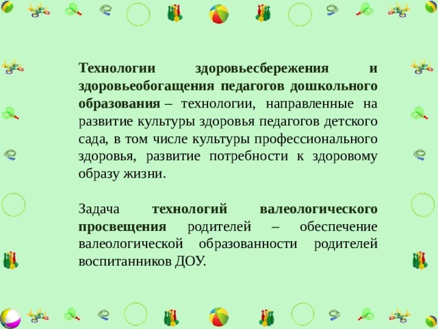 Технологии здоровьесбережения и здоровьеобогащения педагогов дошкольного образования   – технологии, направленные на развитие культуры здоровья педагогов детского сада, в том числе культуры профессионального здоровья, развитие потребности к здоровому образу жизни. Задача технологий валеологического просвещения родителей – обеспечение валеологической образованности родителей воспитанников ДОУ. 