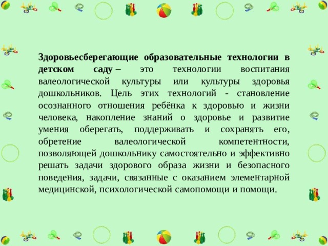 Здоровьесберегающие образовательные технологии в детском саду  – это технологии воспитания валеологической культуры или культуры здоровья дошкольников. Цель этих технологий - становление осознанного отношения ребёнка к здоровью и жизни человека, накопление знаний о здоровье и развитие умения оберегать, поддерживать и сохранять его, обретение валеологической компетентности, позволяющей дошкольнику самостоятельно и эффективно решать задачи здорового образа жизни и безопасного поведения, задачи, связанные с оказанием элементарной медицинской, психологической самопомощи и помощи. 