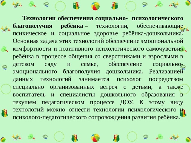  Технологии обеспечения социально- психологического благополучия ребёнка  – технологии, обеспечивающие психическое и социальное здоровье ребёнка-дошкольника. Основная задача этих технологий обеспечение эмоциональной комфортности и позитивного психологического самочувствия ребёнка в процессе общения со сверстниками и взрослыми в детском саду и семье, обеспечение социально-эмоционального благополучия дошкольника. Реализацией данных технологий занимается психолог посредством специально организованных встреч с детьми, а также воспитатель и специалисты дошкольного образования в текущем педагогическом процессе ДОУ. К этому виду технологий можно отнести технологии психологического и психолого-педагогического сопровождения развития ребёнка. 