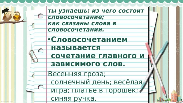 ты узнаешь: из чего состоит словосочетание;  как связаны слова в словосочетании. Словосочетанием называется сочетание главного и зависимого слов. Весенняя гроза; солнечный день; весёлая игра; платье в горошек; синяя ручка. 