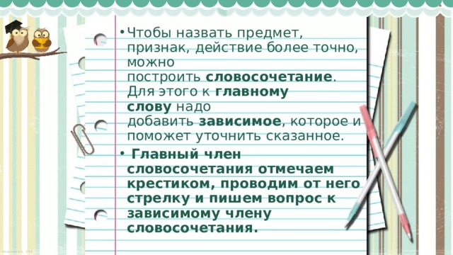 Чтобы назвать предмет, признак, действие более точно, можно построить  словосочетание . Для этого к  главному слову  надо добавить  зависимое , которое и поможет уточнить сказанное.   Главный член словосочетания отмечаем крестиком, проводим от него стрелку и пишем вопрос к зависимому члену словосочетания. 