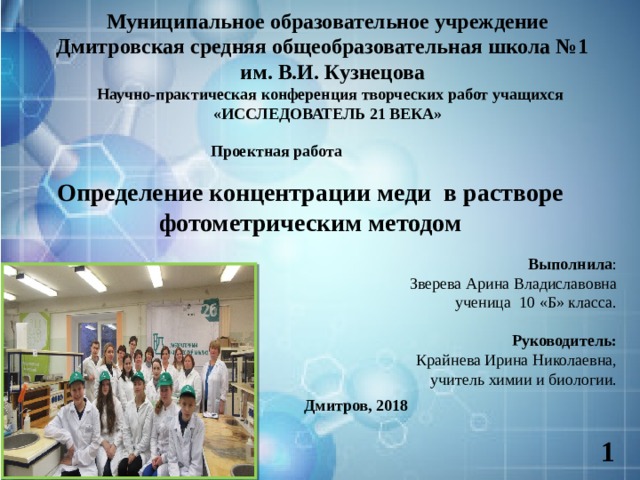 Муниципальное образовательное учреждение  Дмитровская средняя общеобразовательная школа №1  им. В.И. Кузнецова  Научно-практическая конференция творческих работ учащихся «ИССЛЕДОВАТЕЛЬ 21 ВЕКА»      Проектная работа Определение концентрации меди в растворе фотометрическим методом Выполнила : Зверева Арина Владиславовна ученица 10 «Б» класса. Руководитель:  Крайнева Ирина Николаевна, учитель химии и биологии.  Дмитров, 2018  1  