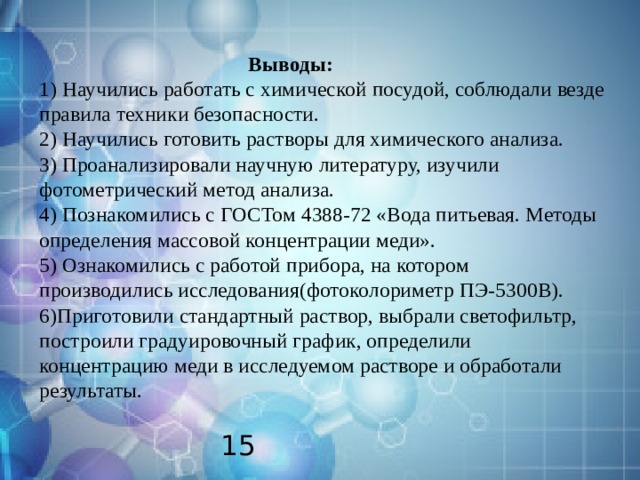  Выводы:  1) Научились работать с химической посудой, соблюдали везде правила техники безопасности.  2) Научились готовить растворы для химического анализа.  3) Проанализировали научную литературу, изучили фотометрический метод анализа.  4) Познакомились с ГОСТом 4388-72 «Вода питьевая. Методы определения массовой концентрации меди».  5) Ознакомились с работой прибора, на котором производились исследования(фотоколориметр ПЭ-5300В).  6)Приготовили стандартный раствор, выбрали светофильтр, построили градуировочный график, определили концентрацию меди в исследуемом растворе и обработали результаты.    15 