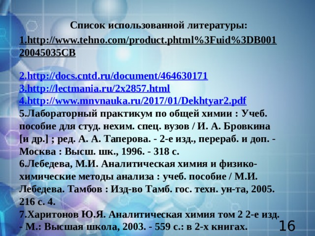 Список использованной литературы: 1.http://www.tehno.com/product.phtml%3Fuid%3DB00120045035CB  2.http://docs.cntd.ru/document/464630171 3.http://lectmania.ru/2x2857.html 4.http://www.mnvnauka.ru/2017/01/Dekhtyar2.pdf 5.Лабораторный практикум по общей химии : Учеб. пособие для студ. нехим. спец. вузов / И. А. Бровкина [и др.] ; ред. А. А. Таперова. - 2-е изд., перераб. и доп. - Москва : Высш. шк., 1996. - 318 c. 6.Лебедева, М.И. Аналитическая химия и физико-химические методы анализа : учеб. пособие / М.И. Лебедева. Тамбов : Изд-во Тамб. гос. техн. ун-та, 2005. 216 с. 4. 7.Харитонов Ю.Я. Аналитическая химия том 2 2-е изд. - М.: Высшая школа, 2003. - 559 с.: в 2-х книгах.    