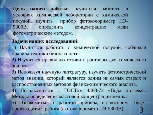 Цель нашей работы: научиться работать в условиях химической лаборатории с химической посудой, изучить прибор фотоколориметр ПЭ-5300В, определить концентрацию меди фотометрическим методом. Задачи наших исследований: 1) Научиться работать с химической посудой, соблюдая правила техники безопасности. 2) Научиться правильно готовить растворы для химического анализа. 3) Используя научную литературу, изучить фотометрический метод анализа, который является одним из самых старых и распространённых методов физико-химического анализа. 4) Познакомиться с ГОСТом 4388-72 «Вода питьевая. Методы определения массовой концентрации меди». 5) Ознакомиться с работой прибора, на котором будет производиться работа (фотоколориметр ПЭ-5300В). 3 
