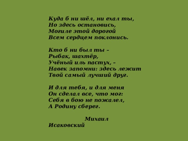 Куда б ни шёл, ни ехал ты,  Но здесь остановись,  Могиле этой дорогой  Всем сердцем поклонись.  Кто б ни был ты –  Рыбак, шахтёр,  Учёный иль пастух, –  Навек запомни: здесь лежит  Твой самый лучший друг.  И для тебя, и для меня  Он сделал все, что мог:  Себя в бою не пожалел,  А Родину сберег.   Михаил Исаковский 