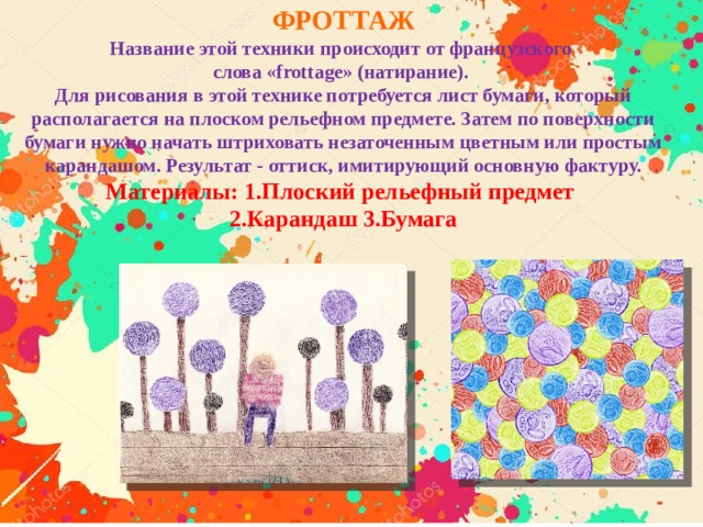 ФРОТТАЖ Название этой техники происходит от французского слова «frottage» (натирание).   Для рисования в этой технике потребуется лист бумаги, который располагается на плоском рельефном предмете. Затем по поверхности бумаги нужно начать штриховать незаточенным цветным или простым карандашом. Результат - оттиск, имитирующий основную фактуру. Материалы: 1.Плоский рельефный предмет 2.Карандаш 3.Бумага   