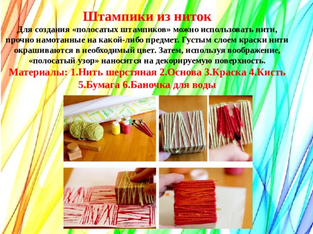 Штампики из ниток Для создания «полосатых штампиков» можно использовать нити, прочно намотанные на какой-либо предмет. Густым слоем краски нити окрашиваются в необходимый цвет. Затем, используя воображение, «полосатый узор» наносится на декорируемую поверхность. Материалы: 1.Нить шерстяная 2.Основа 3.Краска 4.Кисть 5.Бумага 6.Баночка для воды   