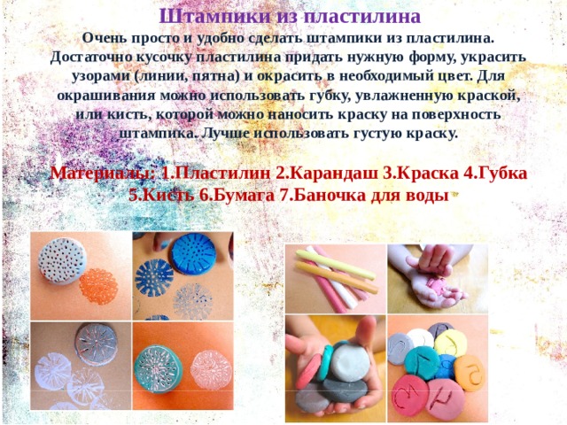  Штампики из пластилина Очень просто и удобно сделать штампики из пластилина. Достаточно кусочку пластилина придать нужную форму, украсить узорами (линии, пятна) и окрасить в необходимый цвет. Для окрашивания можно использовать губку, увлажненную краской, или кисть, которой можно наносить краску на поверхность штампика. Лучше использовать густую краску.  Материалы: 1.Пластилин 2.Карандаш 3.Краска 4.Губка 5.Кисть 6.Бумага 7.Баночка для воды  